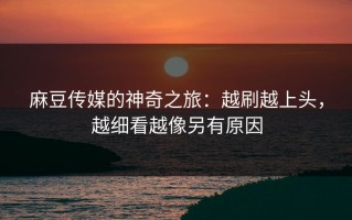 麻豆传媒的神奇之旅：越刷越上头，越细看越像另有原因