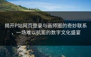 揭开P站网页登录与画师圈的奇妙联系，一场难以抗拒的数字文化盛宴