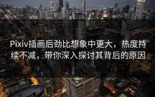 Pixiv插画后劲比想象中更大，热度持续不减，带你深入探讨其背后的原因