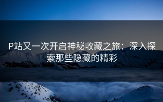 P站又一次开启神秘收藏之旅：深入探索那些隐藏的精彩