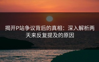揭开P站争议背后的真相：深入解析两天来反复提及的原因