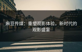 麻豆传媒：重塑观影体验，新时代的观影盛宴