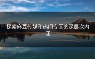 探索麻豆传媒和热门专区的深层次内涵