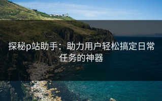 探秘p站助手：助力用户轻松搞定日常任务的神器