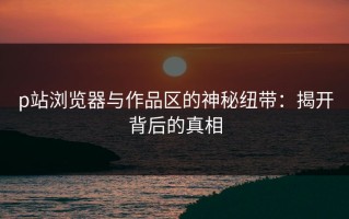 p站浏览器与作品区的神秘纽带：揭开背后的真相