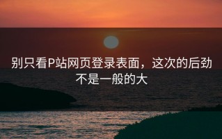 别只看P站网页登录表面，这次的后劲不是一般的大