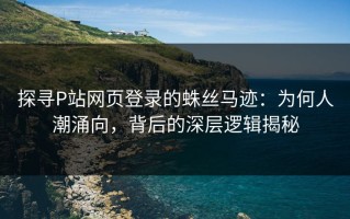 探寻P站网页登录的蛛丝马迹：为何人潮涌向，背后的深层逻辑揭秘