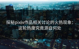 探秘pixiv作品相关讨论的火热现象：这轮热度究竟源自何处