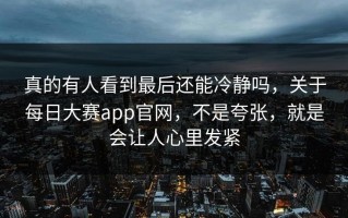 真的有人看到最后还能冷静吗，关于每日大赛app官网，不是夸张，就是会让人心里发紧