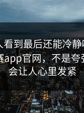 真的有人看到最后还能冷静吗，关于每日大赛app官网，不是夸张，就是会让人心里发紧