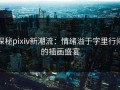 探秘pixiv新潮流：情绪溢于字里行间的插画盛宴