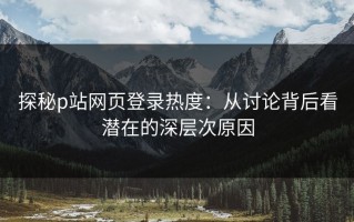 探秘p站网页登录热度：从讨论背后看潜在的深层次原因
