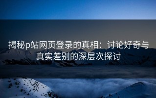 揭秘p站网页登录的真相：讨论好奇与真实差别的深层次探讨