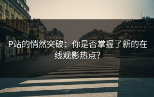 P站的悄然突破：你是否掌握了新的在线观影热点？