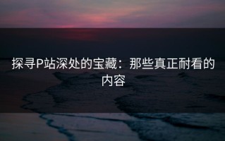 探寻P站深处的宝藏：那些真正耐看的内容