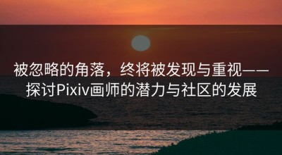 被忽略的角落，终将被发现与重视——探讨Pixiv画师的潜力与社区的发展