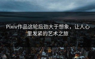 Pixiv作品这轮后劲大于想象，让人心里发紧的艺术之旅