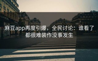 麻豆app再度引爆，全民讨论：谁看了都很难装作没事发生