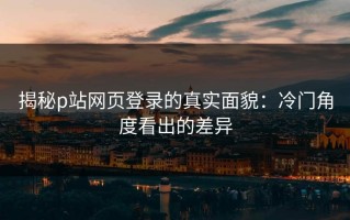 揭秘p站网页登录的真实面貌：冷门角度看出的差异