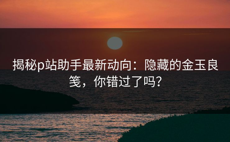 揭秘p站助手最新动向：隐藏的金玉良笺，你错过了吗？-第1张图片-p站助手导航站 | p站搬运工视频库