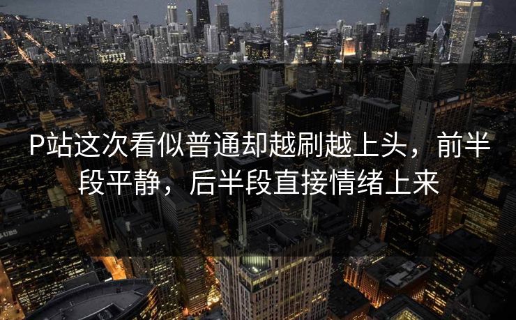 P站这次看似普通却越刷越上头,前半段平静,后半段直接情绪上来-第1张图片-p站助手导航站 | p站搬运工视频库 P站这次看似普通却越刷越上头,前半段平静,后半段直接情绪上来-第1张图片-p站助手导航站 | p站搬运工视频库