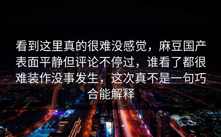 看到这里真的很难没感觉，麻豆国产表面平静但评论不停过，谁看了都很难装作没事发生，这次真不是一句巧合能解释-第1张图片-p站助手导航站 | p站搬运工视频库