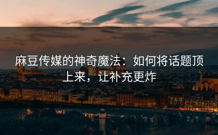 麻豆传媒的神奇魔法：如何将话题顶上来，让补充更炸-第1张图片-p站助手导航站 | p站搬运工视频库
