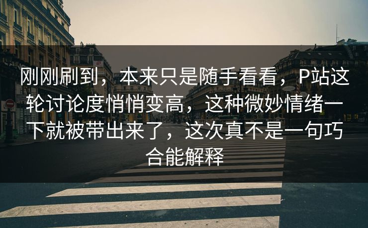 刚刚刷到，本来只是随手看看，P站这轮讨论度悄悄变高，这种微妙情绪一下就被带出来了，这次真不是一句巧合能解释-第1张图片-p站助手导航站 | p站搬运工视频库