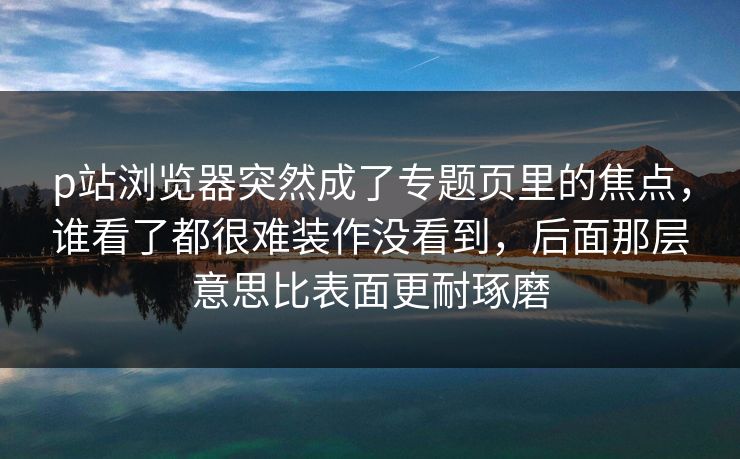 p站浏览器突然成了专题页里的焦点,谁看了都很难装作没看到,后面那层意思比表面更耐琢磨-第1张图片-p站助手导航站 | p站搬运工视频库 p站浏览器突然成了专题页里的焦点,谁看了都很难装作没看到,后面那层意思比表面更耐琢磨-第1张图片-p站助手导航站 | p站搬运工视频库