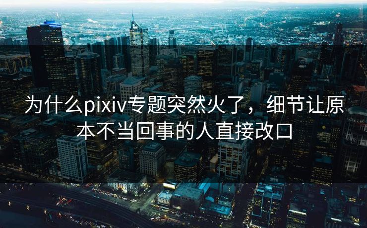 为什么pixiv专题突然火了,细节让原本不当回事的人直接改口-第1张图片-p站助手导航站 | p站搬运工视频库 为什么pixiv专题突然火了,细节让原本不当回事的人直接改口-第1张图片-p站助手导航站 | p站搬运工视频库