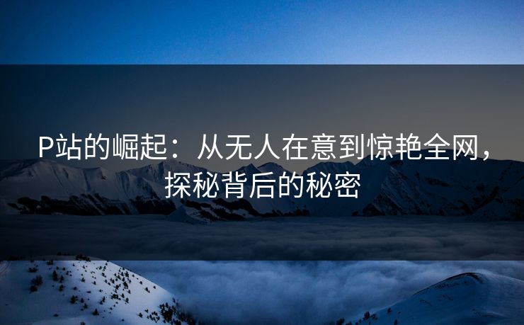 P站的崛起：从无人在意到惊艳全网，探秘背后的秘密-第1张图片-p站助手导航站 | p站搬运工视频库