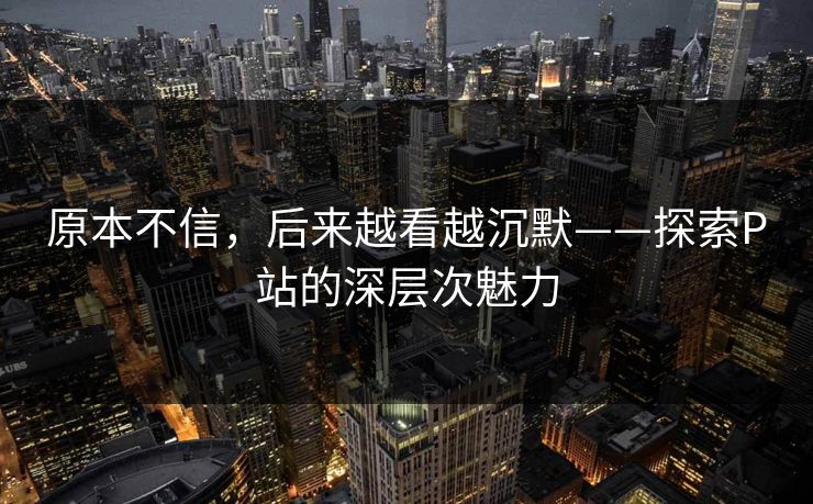 原本不信，后来越看越沉默——探索P站的深层次魅力-第1张图片-p站助手导航站 | p站搬运工视频库