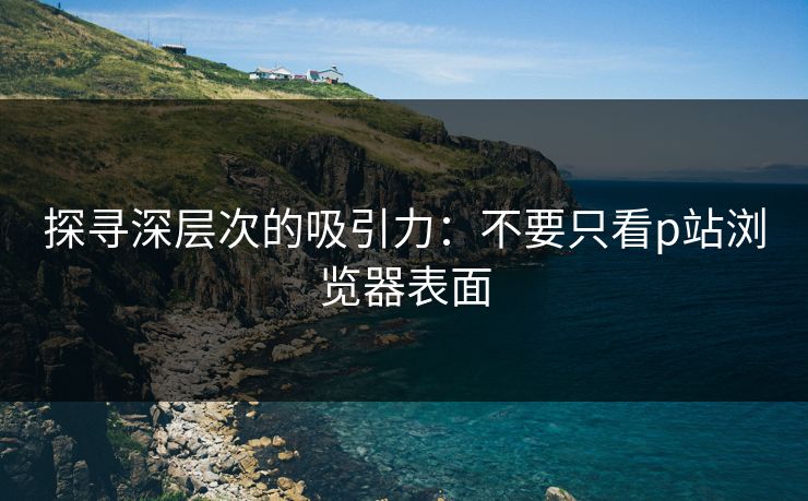 探寻深层次的吸引力：不要只看p站浏览器表面-第1张图片-p站助手导航站 | p站搬运工视频库