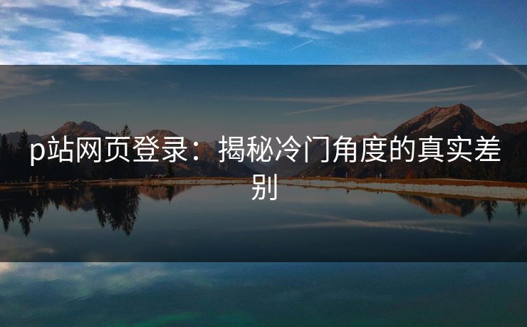 p站网页登录：揭秘冷门角度的真实差别-第1张图片-p站助手导航站 | p站搬运工视频库