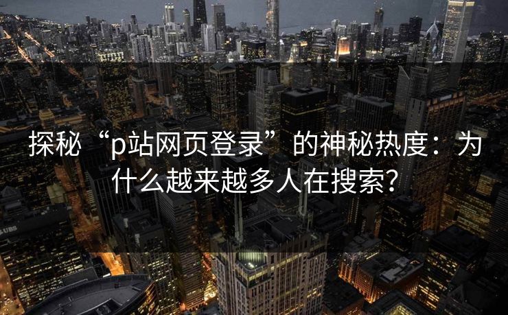 探秘“p站网页登录”的神秘热度：为什么越来越多人在搜索？-第1张图片-p站助手导航站 | p站搬运工视频库