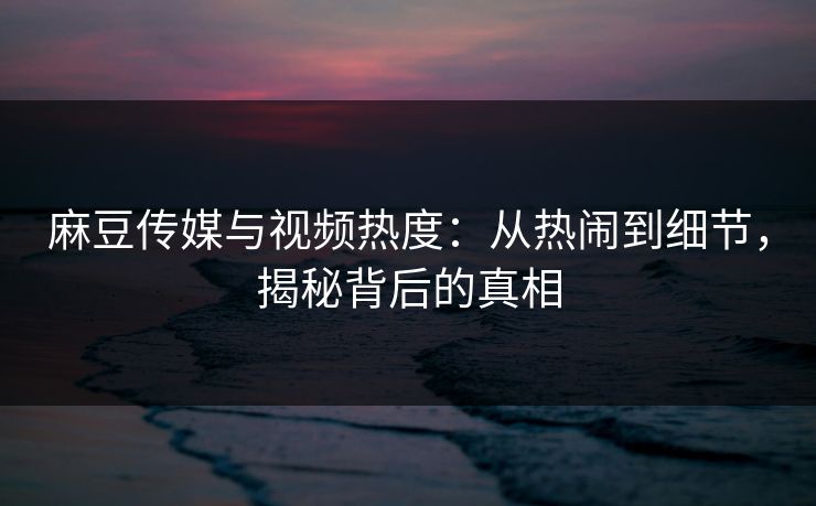 麻豆传媒与视频热度：从热闹到细节，揭秘背后的真相-第1张图片-p站助手导航站 | p站搬运工视频库