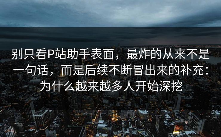 别只看P站助手表面，最炸的从来不是一句话，而是后续不断冒出来的补充：为什么越来越多人开始深挖-第1张图片-p站助手导航站 | p站搬运工视频库