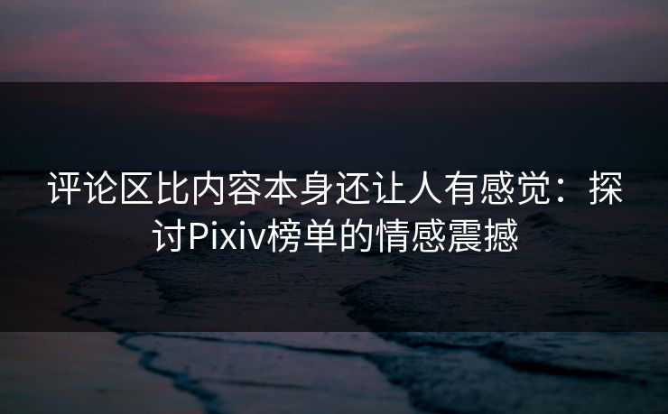 评论区比内容本身还让人有感觉：探讨Pixiv榜单的情感震撼-第1张图片-p站助手导航站 | p站搬运工视频库
