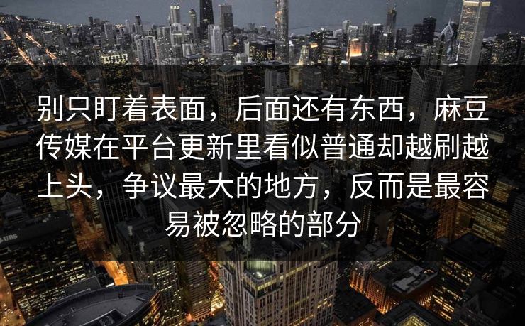 别只盯着表面，后面还有东西，麻豆传媒在平台更新里看似普通却越刷越上头，争议最大的地方，反而是最容易被忽略的部分-第1张图片-p站助手导航站 | p站搬运工视频库