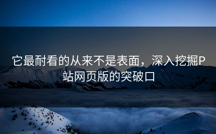 它最耐看的从来不是表面，深入挖掘P站网页版的突破口-第1张图片-p站助手导航站 | p站搬运工视频库