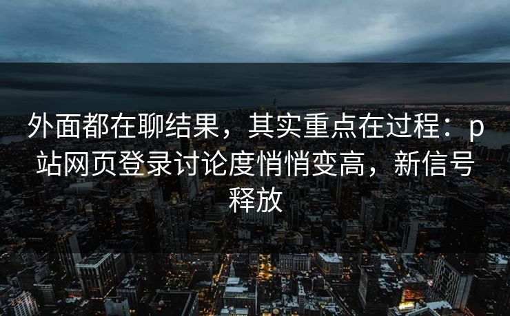 外面都在聊结果，其实重点在过程：p站网页登录讨论度悄悄变高，新信号释放-第1张图片-p站助手导航站 | p站搬运工视频库