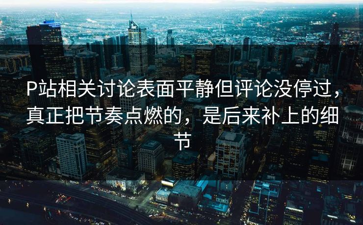 P站相关讨论表面平静但评论没停过，真正把节奏点燃的，是后来补上的细节-第1张图片-p站助手导航站 | p站搬运工视频库