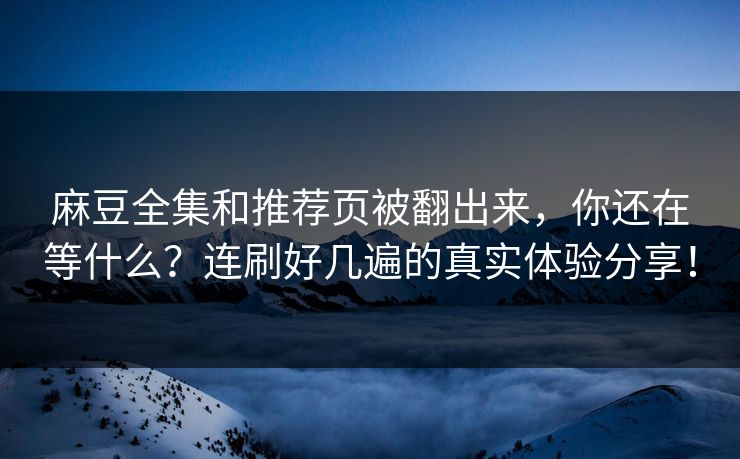 麻豆全集和推荐页被翻出来，你还在等什么？连刷好几遍的真实体验分享！-第1张图片-p站助手导航站 | p站搬运工视频库