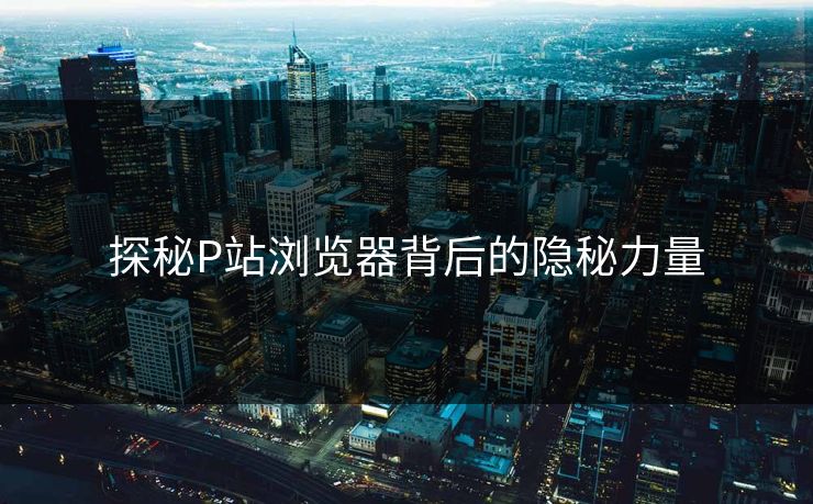 探秘P站浏览器背后的隐秘力量-第1张图片-p站助手导航站 | p站搬运工视频库 探秘P站浏览器背后的隐秘力量-第1张图片-p站助手导航站 | p站搬运工视频库