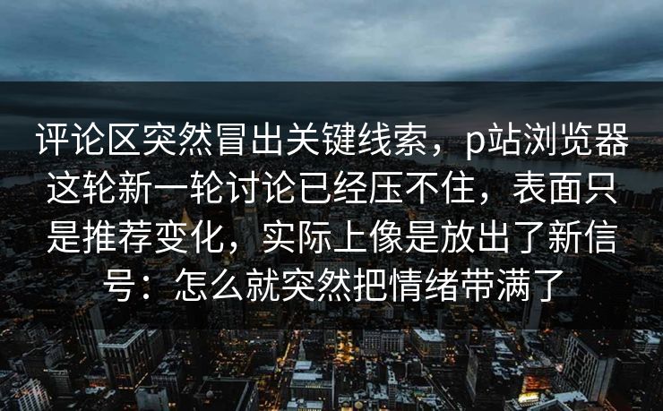 评论区突然冒出关键线索,p站浏览器这轮新一轮讨论已经压不住,表面只是推荐变化,实际上像是放出了新信号:怎么就突然把情绪带满了-第1张图片-p站助手导航站 | p站搬运工视频库 评论区突然冒出关键线索,p站浏览器这轮新一轮讨论已经压不住,表面只是推荐变化,实际上像是放出了新信号:怎么就突然把情绪带满了-第1张图片-p站助手导航站 | p站搬运工视频库