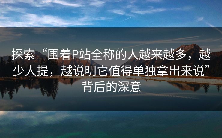 探索“围着P站全称的人越来越多，越少人提，越说明它值得单独拿出来说”背后的深意-第1张图片-p站助手导航站 | p站搬运工视频库