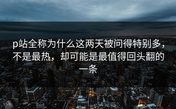 p站全称为什么这两天被问得特别多，不是最热，却可能是最值得回头翻的一条-第1张图片-p站助手导航站 | p站搬运工视频库