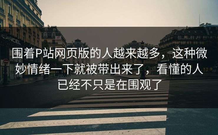围着P站网页版的人越来越多，这种微妙情绪一下就被带出来了，看懂的人已经不只是在围观了-第1张图片-p站助手导航站 | p站搬运工视频库