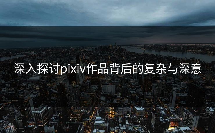 深入探讨pixiv作品背后的复杂与深意
