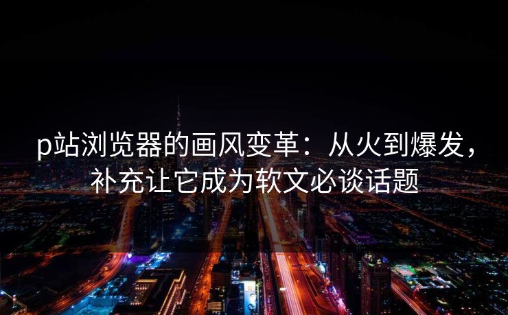 p站浏览器的画风变革：从火到爆发，补充让它成为软文必谈话题-第1张图片-p站助手导航站 | p站搬运工视频库